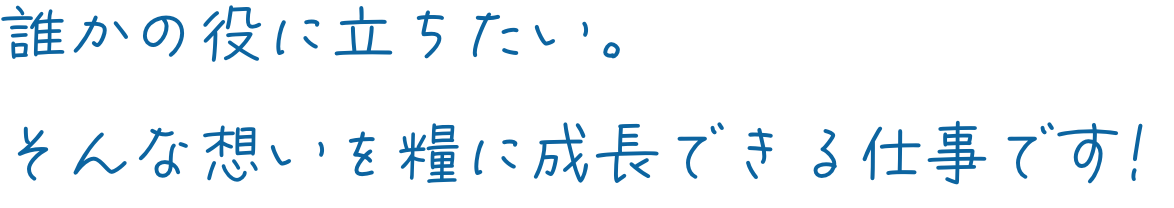 誰かの役に立ちたい。そんな想いを糧に成長できる仕事です!