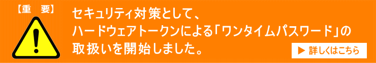 セキュリティ対策として、ハードウェアトークンによる「ワンタイムパスワード」の取扱いを開始しました。