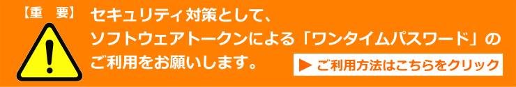 セキュリティ対策として、ソフトウェアトークンによる「ワンタイムパスワード」のご利用をお願いします。