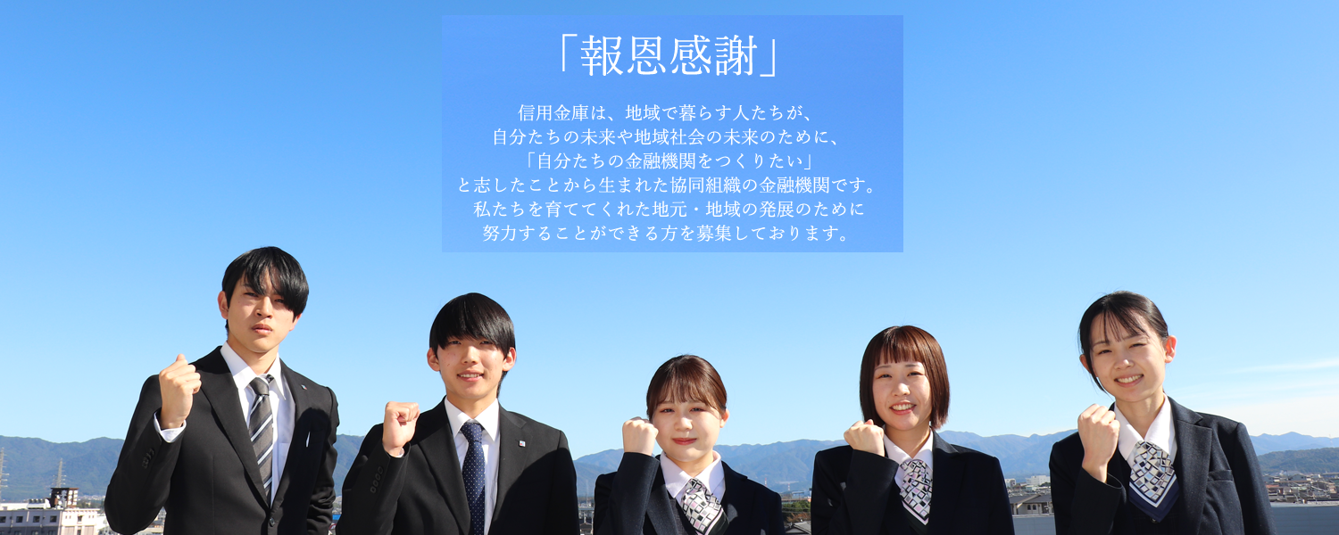 「報恩感謝」信用金庫は、地域で暮らす人たちが、自分たちの未来や地域社会の未来のために、「自分たちの金融機関をつくりたい」と志したことから生まれた協同組織の金融機関です。私たちを育ててくれた地元・地域の発展のために努力することができる方を募集しております。