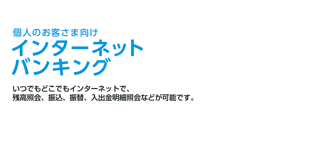 個人インターネットバンキング いつでもどこでもインターネットで、残高照会、振込、振替、入出金明細照会などが可能です。