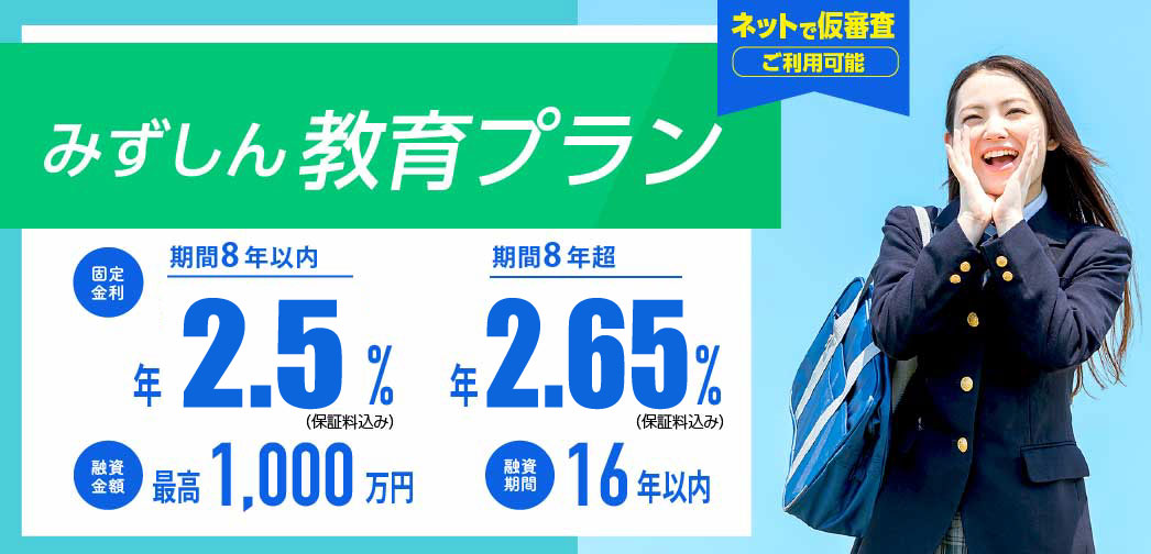 みずしん教育プラン　変動金利/期間8年以内　年2.5% 固定金利/期間8年超　年2.65％　最長16年までご融資可能！