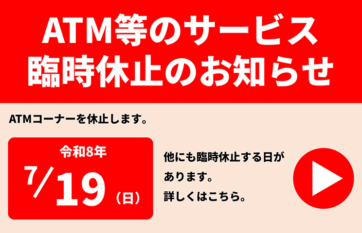 ATM等のサービス臨時休止のお知らせ　ATMコーナーを休止します。2026/7/19(日)　他にも休止する日があります。詳しくはこちらをクリック。
