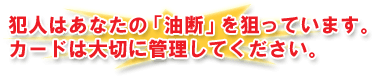 犯人はあなたの「油断」を狙っています。カードは大切に管理してください。