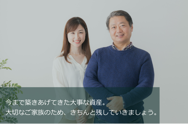 今まで築きあげてきた大事な資産。大切なご家族のため、きちんと残していきましょう
