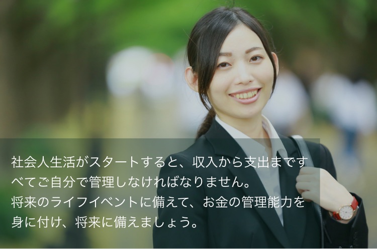 社会人生活がスタートすると、収入から支出まですべてご自分で管理しなければなりません。将来のライフイベントに備えて、お金の管理能力を身に付け、将来に備えましょう。