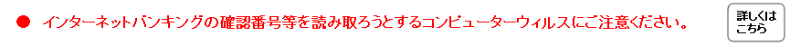 インターネットバンキングの確認番号等を読み取ろうとするコンピューターウィルスにご注意ください。
