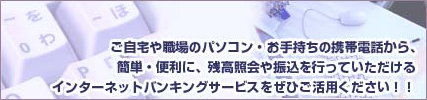 ご自宅や職場のパソコン・お手持ちの携帯電話から、簡単・便利に、残高照会や振込を行っていただけるインターネットバンキングをぜひご活用ください！！