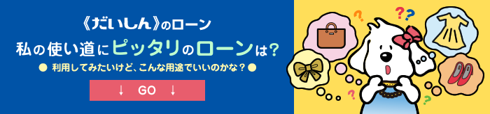 だいしんのローン【私の使い道にぴったりのローンは？】利用してみたいけど、こんな用途でいいのかな？