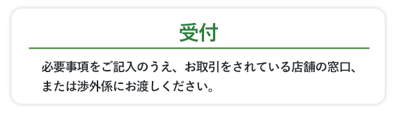 必要事項をご記入のうえ、お取引をされている店舗の窓口、または渉外係にお渡しください。