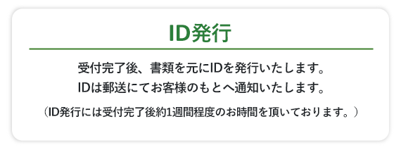 受付完了後、書類を元にIDを発行いたします。IDは郵送にてお客様のもとへ通知いたします。（ID発行には受付完了後約1週間程度のお時間を頂いております。）