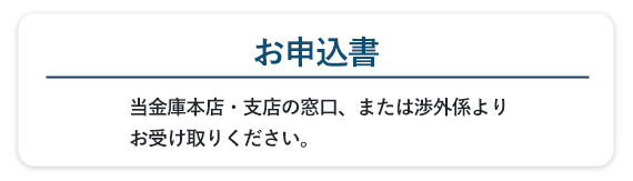 当金庫本店・支店の窓口、または渉外係よりお受け取りください。