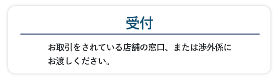 お取引をされている店舗の窓口、または渉外係にお渡しください。