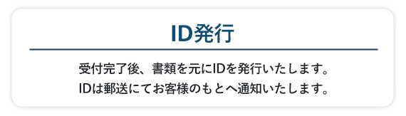 受付完了後、書類を元にIDを発行いたします。IDは郵送にてお客様のもとへ通知いたします。