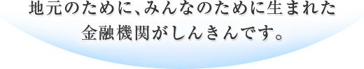 地元のために、みんなのために生まれた金融機関がしんきんです。