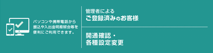 【パソコンや携帯電話から振込や入出金明細照会等を便利にご利用できます。】管理者によるご登録済みのお客様/開通確認・各種設定変更