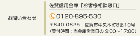 【お問い合わせ】佐賀信用金庫 お客様相談窓口 TEL:（0120）895-530 〒840-0825　佐賀市中央本町8番10号（受付時間：当金庫営業日の 9:00～17:00）