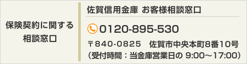 【保険契約に関する相談窓口】佐賀信用金庫 お客様相談窓口 TEL:0120-895-530 〒840-0825　佐賀市中央本町8番10号（受付時間：当金庫営業日の 9:00～17:00）