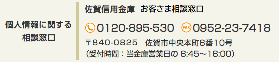 【個人情報に関する相談窓口】佐賀信用金庫 お客さま相談窓口 TEL：0120-895-530 FAX：0952-23-7418 〒840-0825 佐賀市中央本町8番10号（受付時間：当金庫営業日の 8:45～18:00）