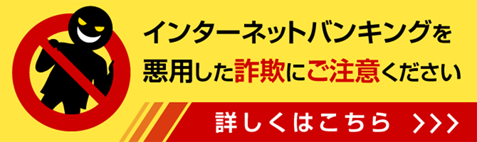 インターネットバンキングを悪用した詐欺にご注意ください 詳しくはこちら
