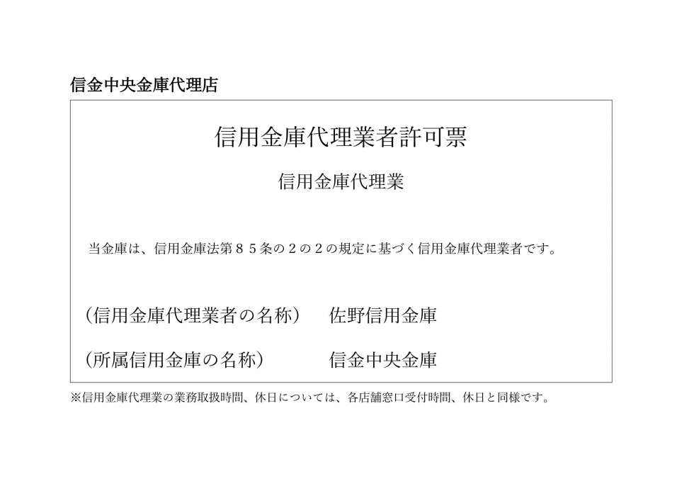 信金中央金庫代理店　信用金庫代理業者許可票　信用金庫代理業　当金庫は、信用金庫法第85条の2の2の規定に基づく信用金庫代理業者です。　（信用金庫代理業者の名称）佐野信用金庫　（所属信用金庫の名称）信金中央金庫　※信用金庫代理業の業務取扱時間、休日については、各店舗窓口受付時間、休日と同様です。