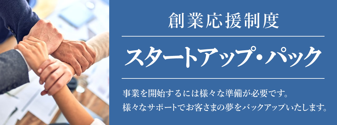 創業応援制度 スタートアップ・パック　事業を開始するには様々な準備が必要です。様々なサポートでお客さまの夢をバックアップいたします。