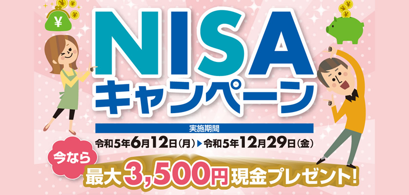 NISAキャンペーン[実施期間]令和5年6月12日(月)～令和5年12月29日(金) 今なら最大3,500円現金プレゼント！