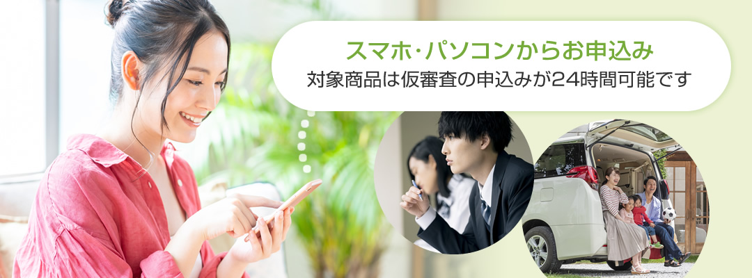 スマホ・パソコンからお申込み 対象商品は仮審査の申込みが24時間可能です