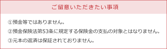 ご留意いただきたい事項　①預金等ではありません。②預金保険法第53条に規定する保険金の支払の対象とはなりません。③元本の返済は保証されておりません。