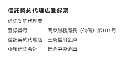 信託契約代理店登録票　　信託契約代理業　　登録番号　関東財務局長（代信）第101号　　信託契約代理店　三条信用金庫　　所属信託会社　信金中央金庫