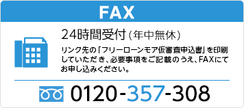 FAX 24時間受付(年中無休) リンク先の「フリーローンモア仮審査申込書」を印刷していただき、必要事項をご記載のうえ、FAXにてお申し込みください。 0120-357-308