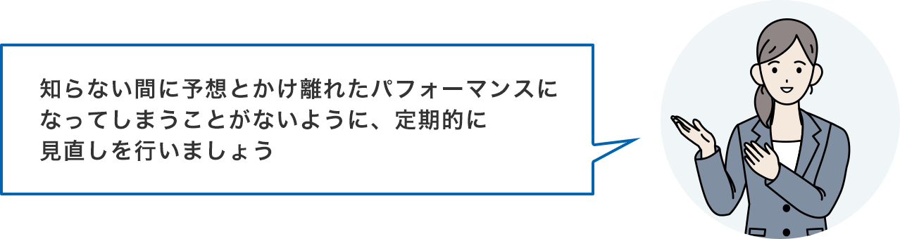 知らない間に予想とかけ離れたパフォーマンスになってしまうことがないように、定期的に見直しを行いましょう