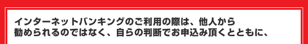 インターネットバンキングのご利用の際は、他人から勧められるのではなく、自らの判断でお申込み頂くとともに、