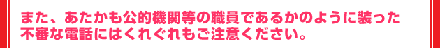 また、あたかも公的機関等の職員であるかのように装った不審な電話にはくれぐれもご注意ください。