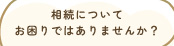 相続についてお困りではありませんか？