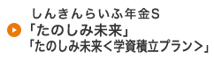 しんきんらいふ年金S「たのしみ未来」「たのしみ未来＜学資積立プラン＞」