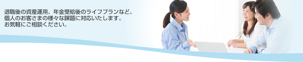 退職後の資産運用、年金受給後のライフプランなど、個人のお客さまの様々な課題に対応いたします。お気軽にご相談ください。