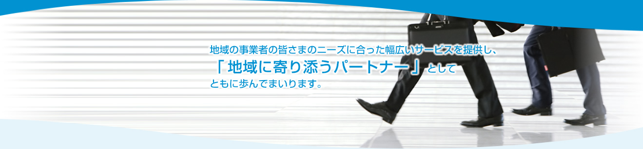 地域の事業者の皆さまのニーズに合った幅広いサービスを提供し、
「地域に寄り添うパートナー」としてともに歩んでまいります。