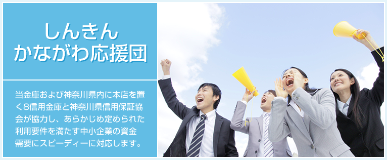 しんきんかながわ応援団は、当金庫及び神奈川県内に本店を置く８信用金庫と神奈川県信用保証協会が協力し、あらかじめ定められた利用要件を満たす中小企業の資金需要にスピーディーに対応します。