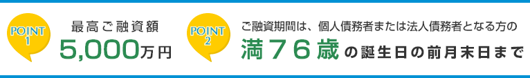 ポイント1　最高ご融資額5000万円　ポイント2　ご融資期間は、個人債務者または法人債務者となる方の満76歳の誕生日の前月末日まで