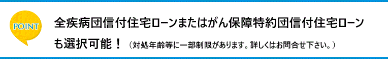 ポイント　全疾病団信付住宅ローンまたはがん保障特約団信付住宅ローンも選択可能！（対処年齢等に一部制限があります。詳しくはお問合せ下さい。）