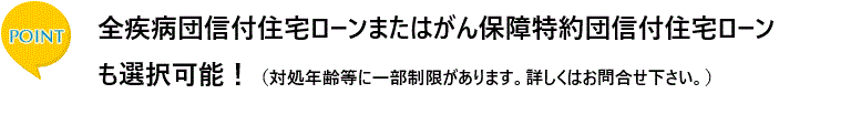 ポイント　全疾病団信付住宅ローンまたはがん保障特約団信付住宅ローンも選択可能！（対処年齢等に一部制限があります。詳しくはお問合せ下さい。）