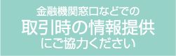 金融機関窓口などで取引時の情報提供にご協力ください
