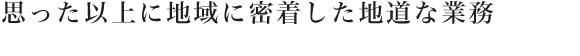 思った以上に地域に密着した地道な業務