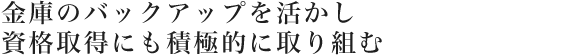 金庫のバックアップを活かし資格取得にも積極的に取り組む