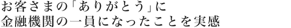 お客さまの「ありがとう」に金融機関の一員になったことをを実感