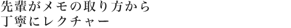 先輩がメモの取り方から丁寧にレクチャー