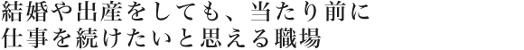 結婚や出産をしても、当たり前に仕事を続けたいと思える職場