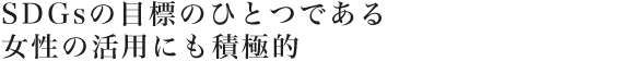 SDGsの目標のひとつである女性の活用にも積極的