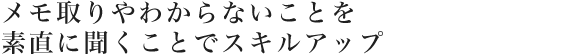 メモ取りやわからないことを素直に聞くことでスキルアップ